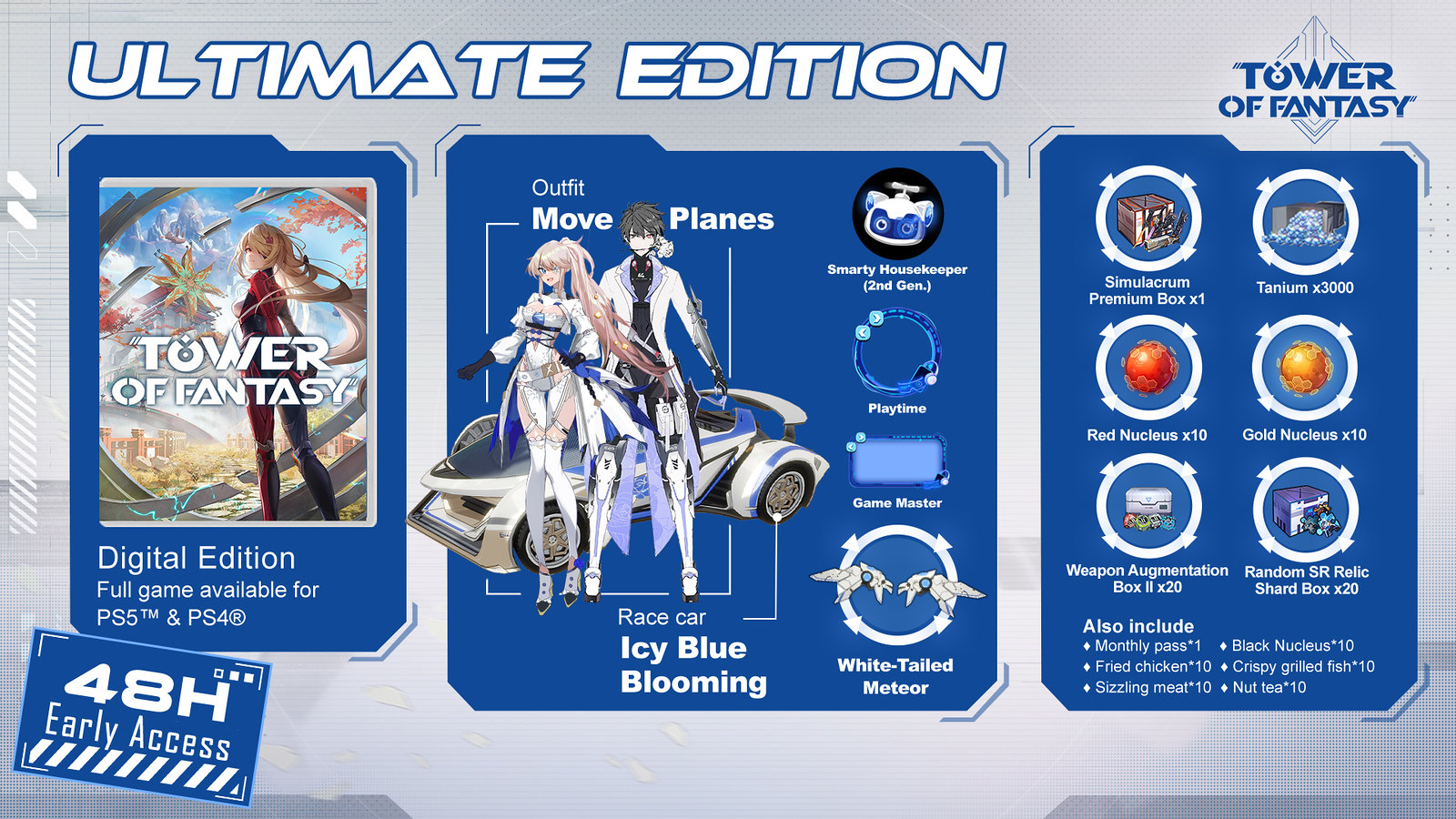 48-Hour Early Access

Simulacrum Premium Box x1

Race Car [Icy Blue Blooming] for PS4/PS5.

Jetpack Skin [White-Tailed Meteor] for PS4/PS5.

Outfit [Move Planes] for PS4/PS5.

Avatar [Smarty Housekeeper (2nd Gen.)] for PS4/PS5.

Avatar Frame [Playtime] for PS4/PS5.

Chat Frame [Game Master] for PS4/PS5.

Monthly Pass x1

Tanium x3000

Red Nucleus x10

Gold Nucleus x10

Black Nucleus x10

Random SR Relic Shard Box x20

Weapon Augmentation Box II x20

Fried Chicken x10

Crispy Grilled Fish x10

Sizzling Meat x10

Nut tea x10